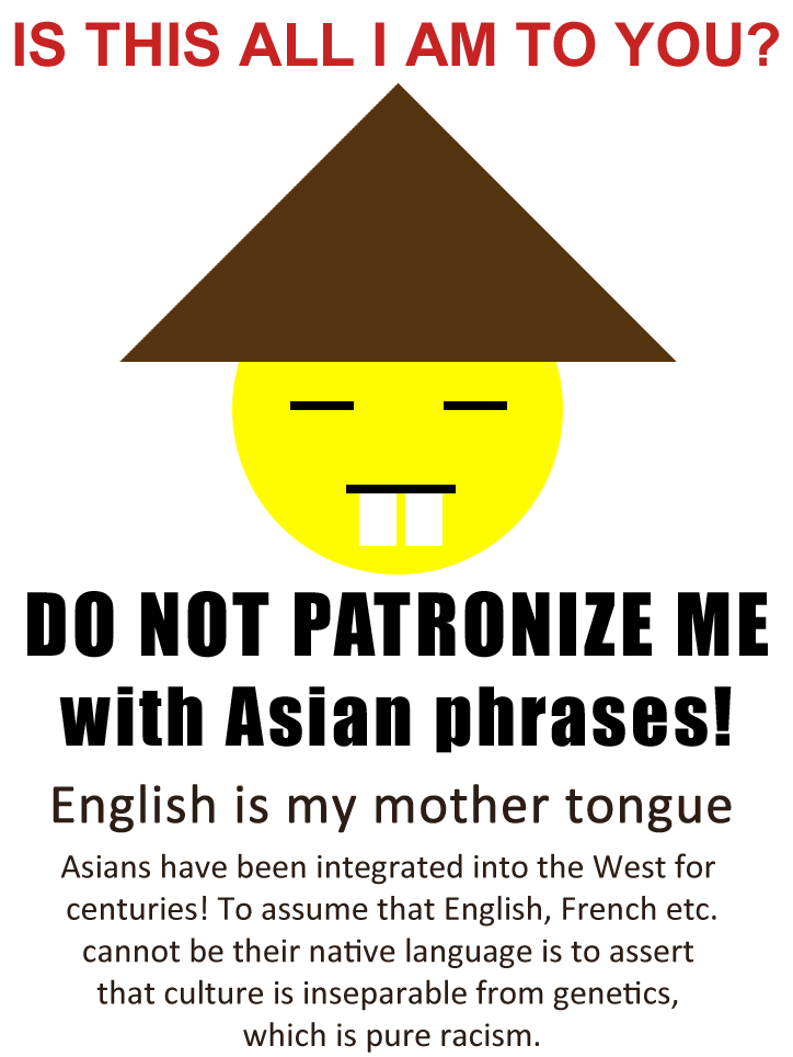 Do not patronize me with Asian phrases! English is my mother tongue. Asians have been integrated into the West for centuries! To assume that English, French etc. cannot be their native language is to assert that culture is inseparable from genetics, which is pure racism.